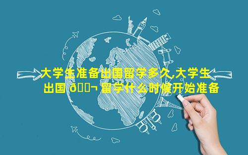 大学生准备出国留学多久,大学生出国 🐬 留学什么时候开始准备